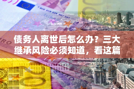 济南债务人离世后怎么办？三大继承风险必须知道，看这篇就够了