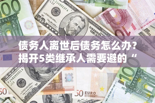 济南债务人离世后债务怎么办？揭开5类继承人需要避的“坑”