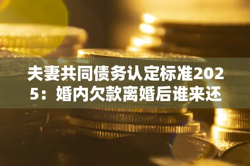 济南夫妻共同债务认定标准2025:婚内欠款离婚后谁来还? 济南夫妻共同债务认定标准2025:婚内欠款离婚后谁来还?