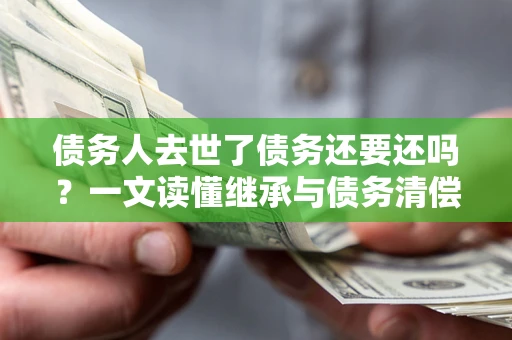 济南债务人去世了债务还要还吗？一文读懂继承与债务清偿