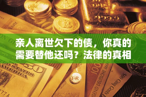 济南亲人离世欠下的债，你真的需要替他还吗？法律的真相或许与你想的不一样